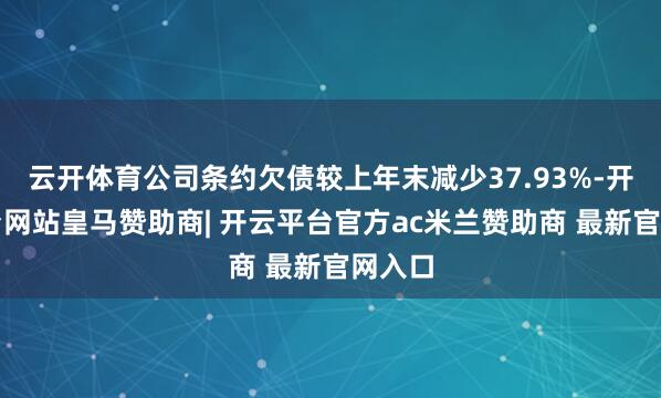 云开体育公司条约欠债较上年末减少37.93%-开云平台网站皇马赞助商| 开云平台官方ac米兰赞助商 最新官网入口