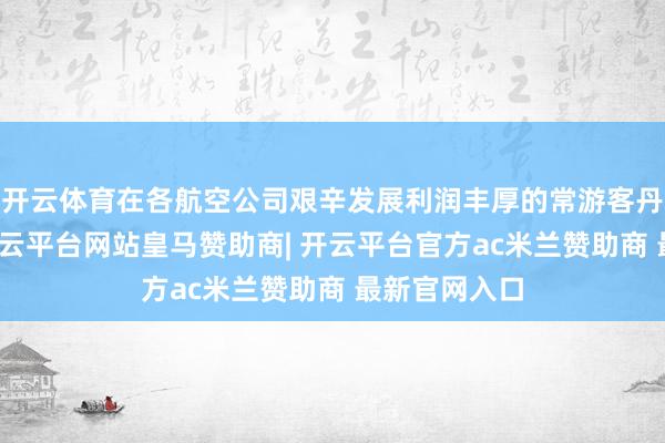 开云体育在各航空公司艰辛发展利润丰厚的常游客丹心度经营-开云平台网站皇马赞助商| 开云平台官方ac米兰赞助商 最新官网入口
