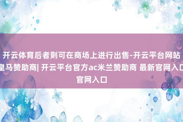 开云体育后者则可在商场上进行出售-开云平台网站皇马赞助商| 开云平台官方ac米兰赞助商 最新官网入口
