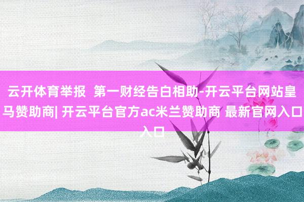 云开体育举报  第一财经告白相助-开云平台网站皇马赞助商| 开云平台官方ac米兰赞助商 最新官网入口