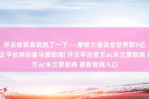 开云体育真就跳了一下——摩根大通说全世界那5亿桶济急油-开云平台网站皇马赞助商| 开云平台官方ac米兰赞助商 最新官网入口