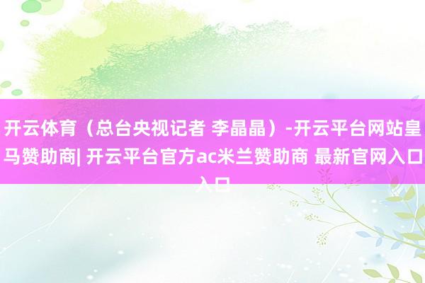开云体育（总台央视记者 李晶晶）-开云平台网站皇马赞助商| 开云平台官方ac米兰赞助商 最新官网入口