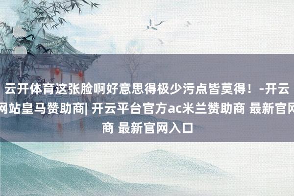 云开体育这张脸啊好意思得极少污点皆莫得！-开云平台网站皇马赞助商| 开云平台官方ac米兰赞助商 最新官网入口