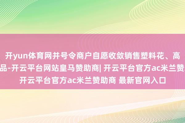 开yun体育网并号令商户自愿收敛销售塑料花、高香等不环保祭祀用品-开云平台网站皇马赞助商| 开云平台官方ac米兰赞助商 最新官网入口