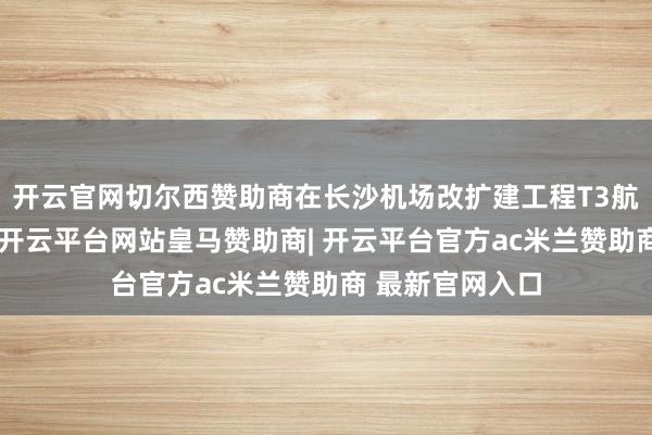 开云官网切尔西赞助商在长沙机场改扩建工程T3航站楼神色现场-开云平台网站皇马赞助商| 开云平台官方ac米兰赞助商 最新官网入口