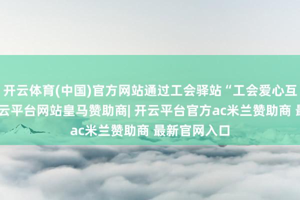 开云体育(中国)官方网站通过工会驿站“工会爱心互献”专区-开云平台网站皇马赞助商| 开云平台官方ac米兰赞助商 最新官网入口