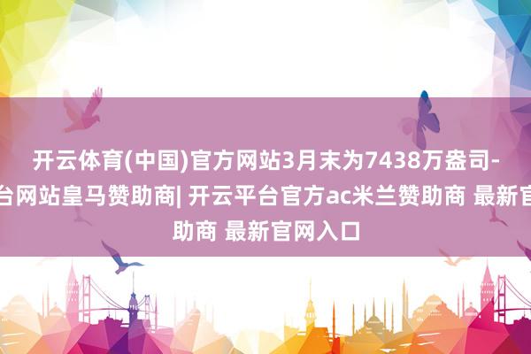 开云体育(中国)官方网站3月末为7438万盎司-开云平台网站皇马赞助商| 开云平台官方ac米兰赞助商 最新官网入口