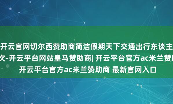 开云官网切尔西赞助商简洁假期天下交通出行东谈主数超7.9亿东谈主次-开云平台网站皇马赞助商| 开云平台官方ac米兰赞助商 最新官网入口