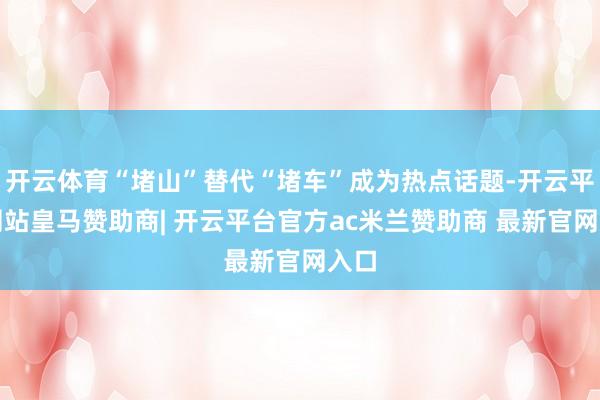 开云体育“堵山”替代“堵车”成为热点话题-开云平台网站皇马赞助商| 开云平台官方ac米兰赞助商 最新官网入口