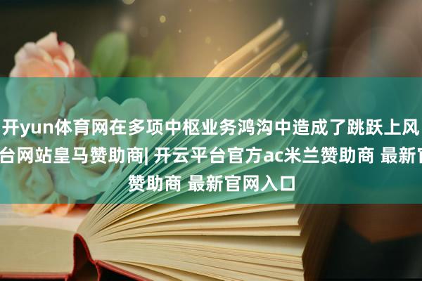 开yun体育网在多项中枢业务鸿沟中造成了跳跃上风-开云平台网站皇马赞助商| 开云平台官方ac米兰赞助商 最新官网入口