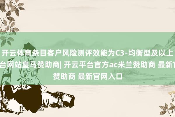 开云体育条目客户风险测评效能为C3-均衡型及以上-开云平台网站皇马赞助商| 开云平台官方ac米兰赞助商 最新官网入口