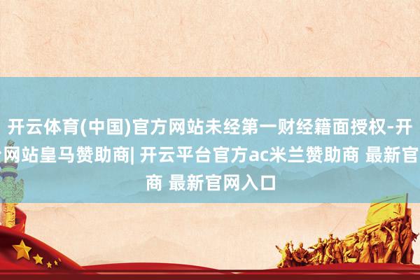 开云体育(中国)官方网站未经第一财经籍面授权-开云平台网站皇马赞助商| 开云平台官方ac米兰赞助商 最新官网入口