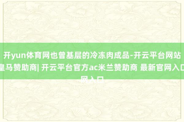 开yun体育网也曾基层的冷冻肉成品-开云平台网站皇马赞助商| 开云平台官方ac米兰赞助商 最新官网入口