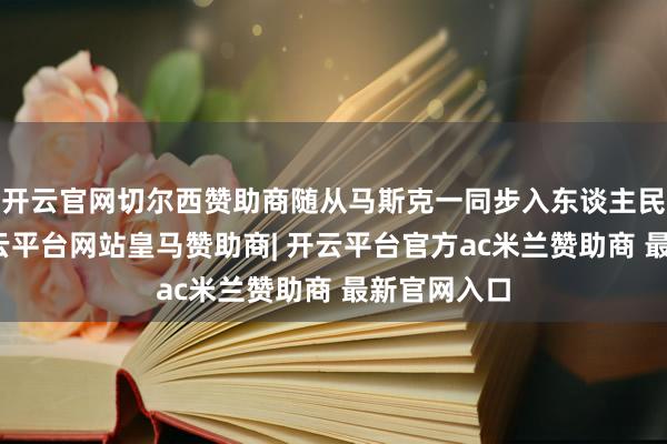 开云官网切尔西赞助商随从马斯克一同步入东谈主民大礼堂-开云平台网站皇马赞助商| 开云平台官方ac米兰赞助商 最新官网入口