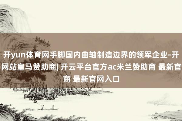 开yun体育网手脚国内曲轴制造边界的领军企业-开云平台网站皇马赞助商| 开云平台官方ac米兰赞助商 最新官网入口