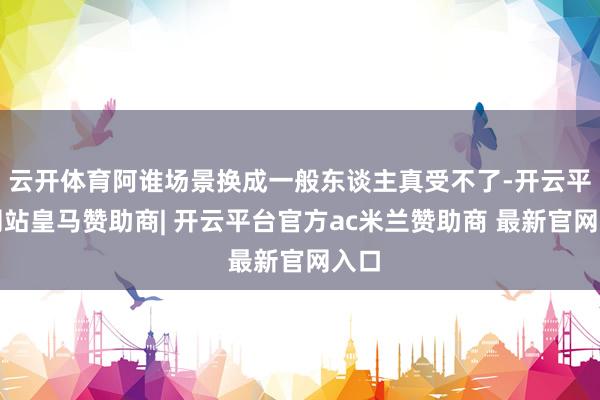 云开体育阿谁场景换成一般东谈主真受不了-开云平台网站皇马赞助商| 开云平台官方ac米兰赞助商 最新官网入口