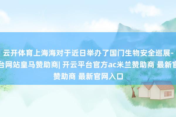 云开体育上海海对于近日举办了国门生物安全巡展-开云平台网站皇马赞助商| 开云平台官方ac米兰赞助商 最新官网入口