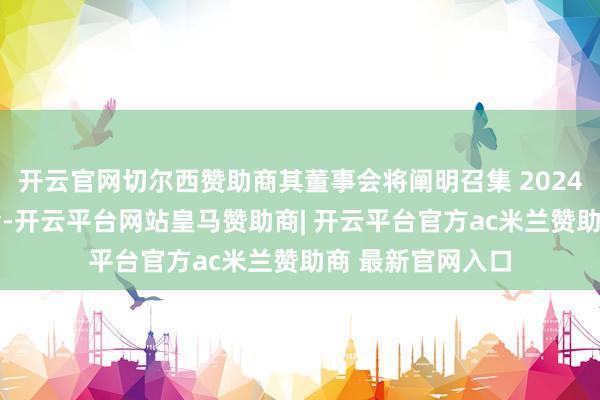 开云官网切尔西赞助商其董事会将阐明召集 2024 年年度鼓舞大会-开云平台网站皇马赞助商| 开云平台官方ac米兰赞助商 最新官网入口
