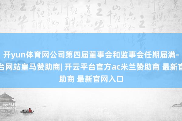 开yun体育网公司第四届董事会和监事会任期届满-开云平台网站皇马赞助商| 开云平台官方ac米兰赞助商 最新官网入口