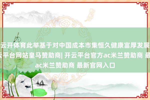 云开体育此举基于对中国成本市集恒久健康富厚发展的信心-开云平台网站皇马赞助商| 开云平台官方ac米兰赞助商 最新官网入口