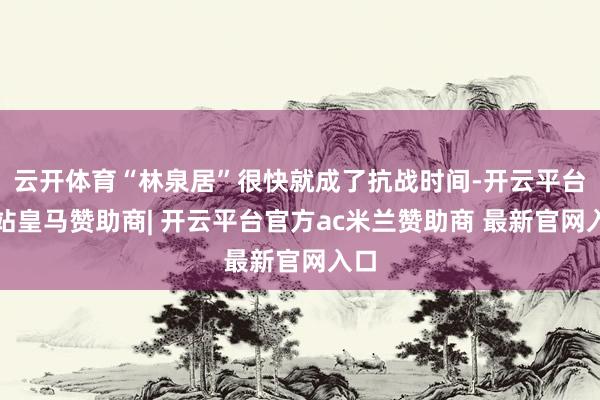云开体育“林泉居”很快就成了抗战时间-开云平台网站皇马赞助商| 开云平台官方ac米兰赞助商 最新官网入口