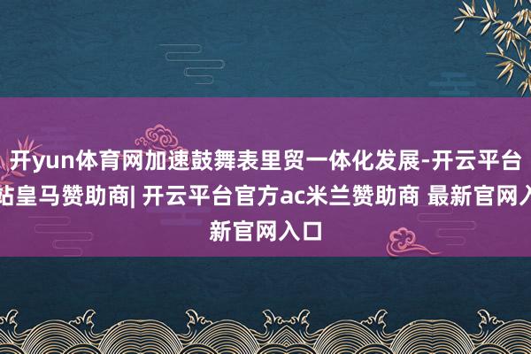 开yun体育网加速鼓舞表里贸一体化发展-开云平台网站皇马赞助商| 开云平台官方ac米兰赞助商 最新官网入口