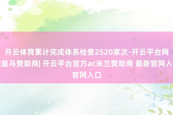 开云体育累计完成体系检查2520家次-开云平台网站皇马赞助商| 开云平台官方ac米兰赞助商 最新官网入口