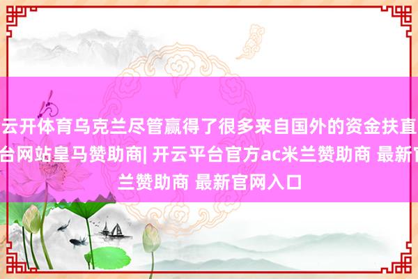 云开体育乌克兰尽管赢得了很多来自国外的资金扶直-开云平台网站皇马赞助商| 开云平台官方ac米兰赞助商 最新官网入口