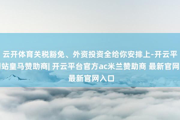 云开体育关税豁免、外资投资全给你安排上-开云平台网站皇马赞助商| 开云平台官方ac米兰赞助商 最新官网入口
