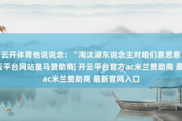 云开体育他说说念：“淘汰湖东说念主对咱们意思意思紧要-开云平台网站皇马赞助商| 开云平台官方ac米兰赞助商 最新官网入口
