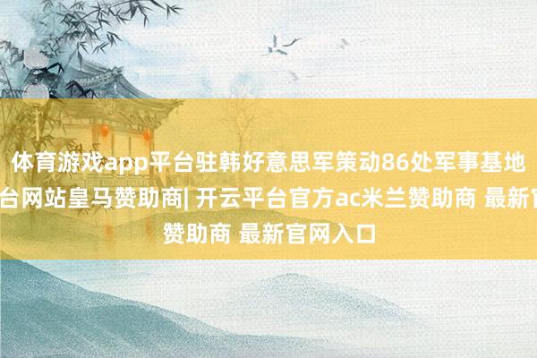 体育游戏app平台驻韩好意思军策动86处军事基地-开云平台网站皇马赞助商| 开云平台官方ac米兰赞助商 最新官网入口