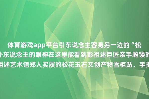 体育游戏app平台引东说念主容身另一边的“松花神韵”展区也特别蛊卦东说念主的眼神在这里能看到彭祖述巨匠亲手雕镂的松花玉石作品还有彭祖述艺术馆郑人买履的松花玉石文创产物雪柜贴、手把件、微缩松花砚还有大型松花玉石雕镂紧密的大型松花砚吉林省工艺好意思术巨匠通化大安松花石产业园带来了300多件松花玉石作品复制的宫廷宴、手工雕镂的虫豸作品活泼展现了通化的松花石神韵文产非遗馆内的这些场地也不可错过“巍巍长白—