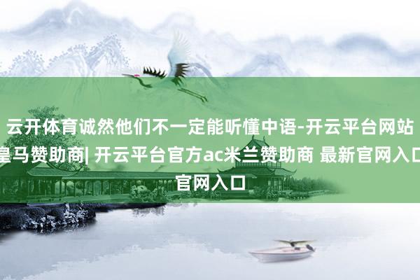 云开体育诚然他们不一定能听懂中语-开云平台网站皇马赞助商| 开云平台官方ac米兰赞助商 最新官网入口