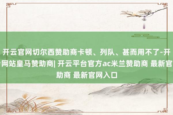 开云官网切尔西赞助商卡顿、列队、甚而用不了-开云平台网站皇马赞助商| 开云平台官方ac米兰赞助商 最新官网入口
