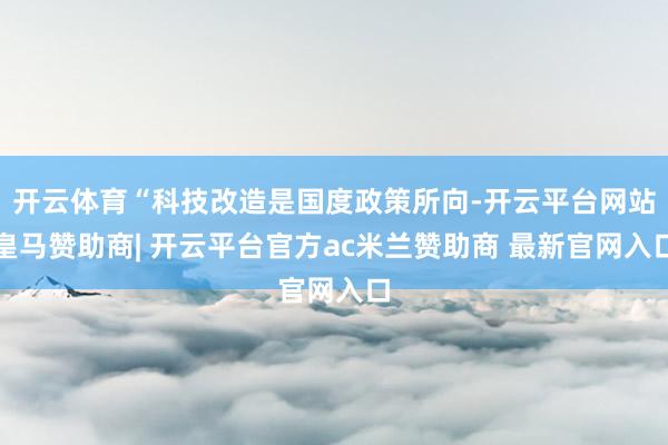 开云体育“科技改造是国度政策所向-开云平台网站皇马赞助商| 开云平台官方ac米兰赞助商 最新官网入口