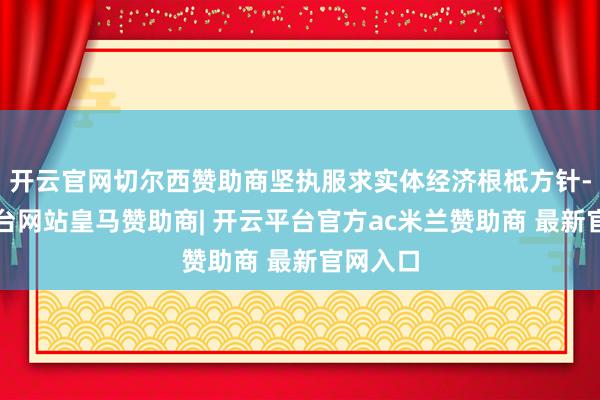 开云官网切尔西赞助商坚执服求实体经济根柢方针-开云平台网站皇马赞助商| 开云平台官方ac米兰赞助商 最新官网入口