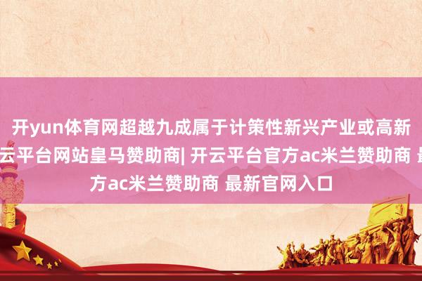 开yun体育网超越九成属于计策性新兴产业或高新本领企业-开云平台网站皇马赞助商| 开云平台官方ac米兰赞助商 最新官网入口