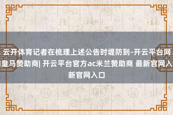 云开体育记者在梳理上述公告时堤防到-开云平台网站皇马赞助商| 开云平台官方ac米兰赞助商 最新官网入口