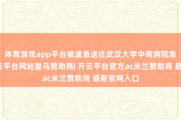 体育游戏app平台被遑急送往武汉大学中南病院急救中心-开云平台网站皇马赞助商| 开云平台官方ac米兰赞助商 最新官网入口