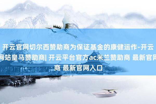 开云官网切尔西赞助商为保证基金的康健运作-开云平台网站皇马赞助商| 开云平台官方ac米兰赞助商 最新官网入口