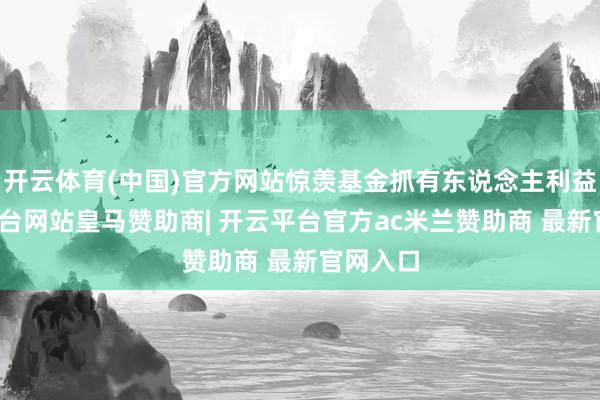 开云体育(中国)官方网站惊羡基金抓有东说念主利益-开云平台网站皇马赞助商| 开云平台官方ac米兰赞助商 最新官网入口