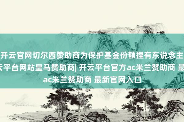 开云官网切尔西赞助商为保护基金份额捏有东说念主的利益-开云平台网站皇马赞助商| 开云平台官方ac米兰赞助商 最新官网入口