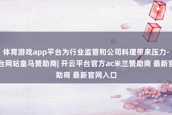 体育游戏app平台为行业监管和公司料理带来压力-开云平台网站皇马赞助商| 开云平台官方ac米兰赞助商 最新官网入口