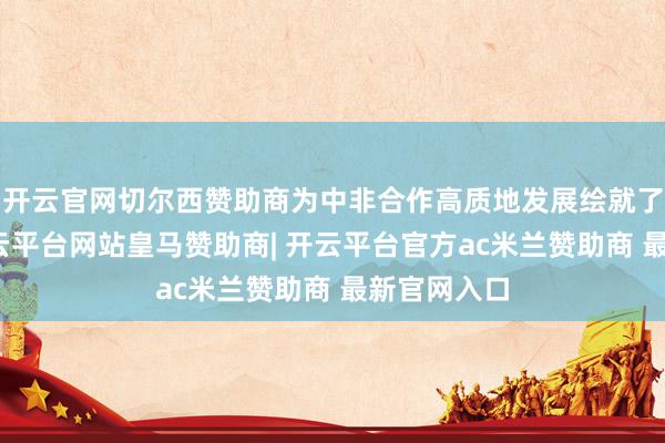 开云官网切尔西赞助商为中非合作高质地发展绘就了新蓝图-开云平台网站皇马赞助商| 开云平台官方ac米兰赞助商 最新官网入口