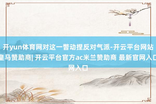 开yun体育网对这一瞥动捏反对气派-开云平台网站皇马赞助商| 开云平台官方ac米兰赞助商 最新官网入口