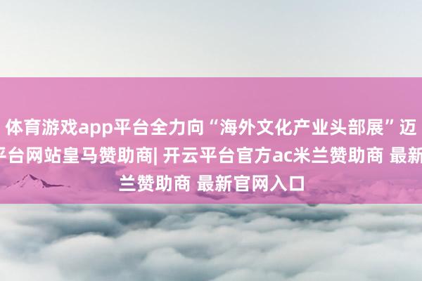体育游戏app平台全力向“海外文化产业头部展”迈进-开云平台网站皇马赞助商| 开云平台官方ac米兰赞助商 最新官网入口