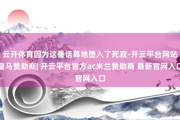 云开体育因为这番话蓦地堕入了死寂-开云平台网站皇马赞助商| 开云平台官方ac米兰赞助商 最新官网入口