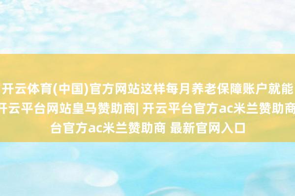开云体育(中国)官方网站这样每月养老保障账户就能存下4200块-开云平台网站皇马赞助商| 开云平台官方ac米兰赞助商 最新官网入口