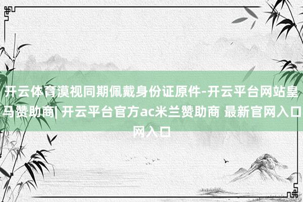 开云体育漠视同期佩戴身份证原件-开云平台网站皇马赞助商| 开云平台官方ac米兰赞助商 最新官网入口