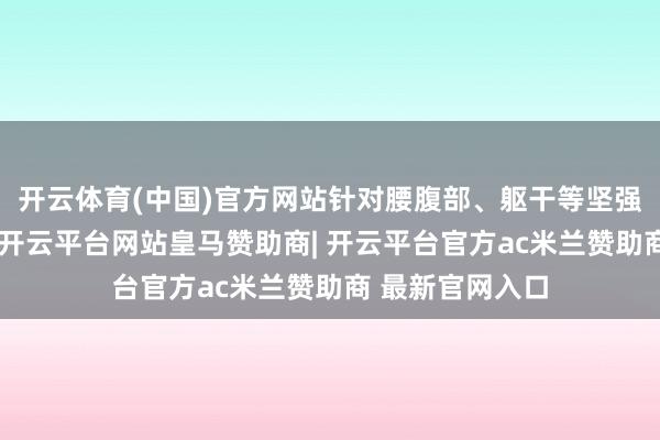 开云体育(中国)官方网站针对腰腹部、躯干等坚强脂肪堆积部位-开云平台网站皇马赞助商| 开云平台官方ac米兰赞助商 最新官网入口